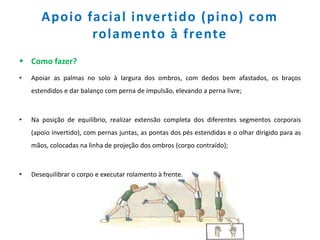 Apoio facial invertido (pino) com
rolamento à frente
 Como fazer?
• Apoiar as palmas no solo à largura dos ombros, com dedos bem afastados, os braços
estendidos e dar balanço com perna de impulsão, elevando a perna livre;
• Na posição de equilíbrio, realizar extensão completa dos diferentes segmentos corporais
(apoio invertido), com pernas juntas, as pontas dos pés estendidas e o olhar dirigido para as
mãos, colocadas na linha de projeção dos ombros (corpo contraído);
• Desequilibrar o corpo e executar rolamento à frente.
 