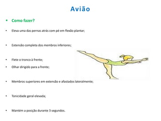 Avião
 Como fazer?
• Eleva uma das pernas atrás com pé em flexão plantar;
• Extensão completa dos membros inferiores;
• Flete o tronco à frente;
• Olhar dirigido para a frente;
• Membros superiores em extensão e afastados lateralmente;
• Tonicidade geral elevada;
• Mantém a posição durante 3 segundos.
 