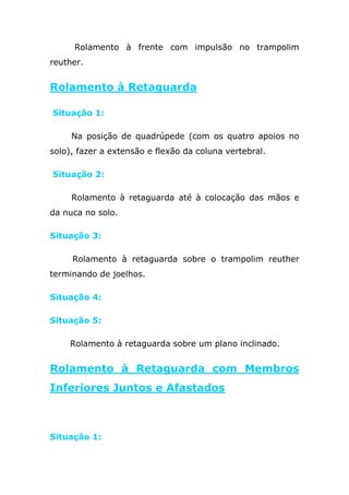 Rolamento à frente com impulsão no trampolim
reuther.


Rolamento à Retaguarda

Situação 1:

     Na posição de quadrúpede (com os quatro apoios no
solo), fazer a extensão e flexão da coluna vertebral.

Situação 2:

     Rolamento à retaguarda até à colocação das mãos e
da nuca no solo.

Situação 3:

     Rolamento à retaguarda sobre o trampolim reuther
terminando de joelhos.

Situação 4:

Situação 5:

    Rolamento à retaguarda sobre um plano inclinado.


Rolamento à Retaguarda com Membros
Inferiores Juntos e Afastados



Situação 1:
 
