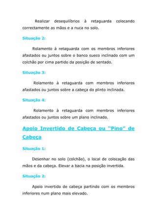 Realizar   desequilíbrios   à   retaguarda   colocando
correctamente as mãos e a nuca no solo.

Situação 2:

     Rolamento à retaguarda com os membros inferiores
afastados ou juntos sobre o banco sueco inclinado com um
colchão por cima partido da posição de sentado.

Situação 3:

     Rolamento à retaguarda com membros inferiores
afastados ou juntos sobre a cabeça do plinto inclinada.

Situação 4:

     Rolamento à retaguarda com membros inferiores
afastados ou juntos sobre um plano inclinado.


Apoio Invertido de Cabeça ou “Pino” de
Cabeça

Situação 1:

     Desenhar no solo (colchão), o local de colocação das
mãos e da cabeça. Elevar a bacia na posição invertida.

Situação 2:

     Apoio invertido de cabeça partindo com os membros
inferiores num plano mais elevado.
 