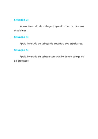 Situação 3:

     Apoio invertido de cabeça trepando com os pés nos
espaldares.

Situação 4:

    Apoio invertido de cabeça de encontro aos espaldares.

Situação 5:

    Apoio invertido de cabeça com auxilio de um colega ou
do professor.

    Material: Colchões.
 