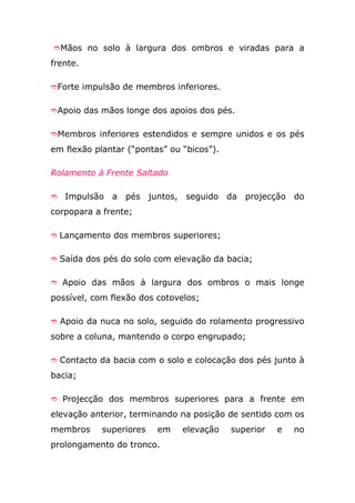 Mãos no solo à largura dos ombros e viradas para a

frente.

Forte impulsão de membros inferiores.


Apoio das mãos longe dos apoios dos pés.


Membros inferiores estendidos e sempre unidos e os pés

em flexão plantar (“pontas” ou “bicos”).

Rolamento à Frente Saltado

   Impulsão a pés juntos,      seguido da projecção do
corpopara a frente;

 Lançamento dos membros superiores;


 Saída dos pés do solo com elevação da bacia;


 Apoio das mãos à largura dos ombros o mais longe

possível, com flexão dos cotovelos;

 Apoio da nuca no solo, seguido do rolamento progressivo

sobre a coluna, mantendo o corpo engrupado;

 Contacto da bacia com o solo e colocação dos pés junto à

bacia;

 Projecção dos membros superiores para a frente em

elevação anterior, terminando na posição de sentido com os
membros     superiores   em    elevação    superior   e   no
prolongamento do tronco.
 