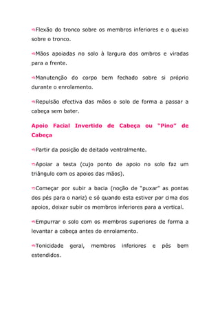 Flexão do tronco sobre os membros inferiores e o queixo

sobre o tronco.

Mãos apoiadas no solo à largura dos ombros e viradas

para a frente.

Manutenção       do corpo bem fechado sobre si próprio
durante o enrolamento.

Repulsão efectiva das mãos o solo de forma a passar a

cabeça sem bater.

Apoio Facial Invertido de Cabeça ou “Pino” de
Cabeça

Partir da posição de deitado ventralmente.


Apoiar a testa (cujo ponto de apoio no solo faz um

triângulo com os apoios das mãos).

Começar por subir a bacia (noção de “puxar” as pontas

dos pés para o nariz) e só quando esta estiver por cima dos
apoios, deixar subir os membros inferiores para a vertical.

Empurrar o solo com os membros superiores de forma a

levantar a cabeça antes do enrolamento.

Tonicidade      geral,   membros   inferiores   e   pés   bem
estendidos.
 