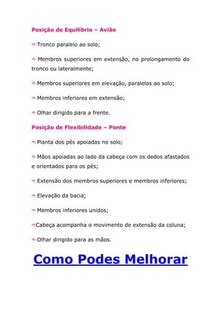 Posição de Equilíbrio – Avião

 Tronco paralelo ao solo;


 Membros superiores em extensão, no prolongamento do

tronco ou lateralmente;

 Membros superiores em elevação, paralelos ao solo;


 Membros inferiores em extensão;


 Olhar dirigido para a frente.


Posição de Flexibilidade – Ponte

 Planta dos pés apoiadas no solo;


 Mãos apoiadas ao lado da cabeça com os dedos afastados

e orientados para os pés;

 Extensão dos membros superiores e membros inferiores;


 Elevação da bacia;


 Membros inferiores unidos;


Cabeça acompanha o movimento de extensão da coluna;


 Olhar dirigido para as mãos.



Como Podes Melhorar
 