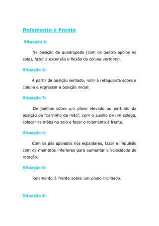 Rolamento à Frente

Situação 1:

     Na posição de quadrúpede (com os quatro apoios no
solo), fazer a extensão e flexão da coluna vertebral.

Situação 2:

     A partir da posição sentado, rolar à retaguarda sobre a
coluna e regressar à posição inicial.

Situação 3:

     De joelhos sobre um plano elevado ou partindo da
posição de “carrinho da mão”, com o auxilio de um colega,
colocar as mãos no solo e fazer o rolamento à frente.

Situação 4:

     Com os pés apoiados nos espaldares, fazer a impulsão
com os membros inferiores para aumentar a velocidade de
rotação.

Situação 5:

     Rolamento à frente sobre um plano inclinado.plinto, ,
colchão de

Situação 6:
 