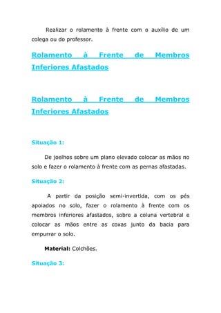 Realizar o rolamento à frente com o auxílio de um
colega ou do professor.


Rolamento          à      Frente      de      Membros
Inferiores Afastados



Rolamento          à      Frente      de      Membros
Inferiores Afastados



Situação 1:

    De joelhos sobre um plano elevado colocar as mãos no
solo e fazer o rolamento à frente com as pernas afastadas.

Situação 2:

     A partir da posição semi-invertida, com os pés
apoiados no solo, fazer o rolamento à frente com os
membros inferiores afastados, sobre a coluna vertebral e
colocar as mãos entre as coxas junto da bacia para
empurrar o solo.

    Material: Colchões.

Situação 3:
 