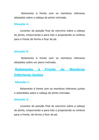 Rolamento à frente com os membros inferiores
afastados sobre a cabeça do plinto inclinada.

Situação 4:

     Levantar da posição final do exercício sobre a cabeça
do plinto, empurrando-o para trás e projectando os ombros
para a frente de forma a ficar de pé.




Situação 5:

      Rolamento à frente com os membros inferiores
afastados sobre um plano inclinado.


Rolamento           à     Frente         de     Membros
Inferiores Juntos

Situação 1:

     Rolamento à frente com os membros inferiores juntos
e estendidos sobre a cabeça do plinto inclinada.

Situação 2:

     Levantar da posição final do exercício sobre a cabeça
do plinto, empurrando-a para trás e projectando os ombros
para a frente, de forma a ficar de pé.

    Material: Cabeça do plinto e colchões.
 