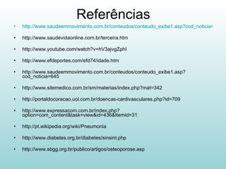 Referências http://www.saudeemmovimento.com.br/conteudos/conteudo_exibe1.asp?cod_noticia=101 http://www.saudevidaonline.com.br/terceira.htm http://www.youtube.com/watch?v=hV3ajvgZphI http://www.efdeportes.com/efd74/idade.htm http://www.saudeemmovimento.com.br/conteudos/conteudo_exibe1.asp?cod_noticia=645 http://www.sitemedico.com.br/sm/materias/index.php?mat=342 http://portaldocoracao.uol.com.br/doencas-cardivasculares.php?id=709 http://www.expressacom.com.br/index.php?option=com_content&task=view&id=436&Itemid=31 http://pt.wikipedia.org/wiki/Pneumonia http://www.diabetes.org.br/diabetes/sinsint.php http://www.sbgg.org.br/publico/artigos/osteoporose.asp 