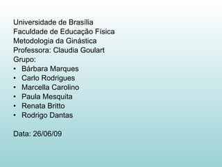 Universidade de Brasília Faculdade de Educação Física Metodologia da Ginástica Professora: Claudia Goulart Grupo: Bárbara Marques Carlo Rodrigues  Marcella Carolino Paula Mesquita  Renata Britto Rodrigo Dantas Data: 26/06/09 