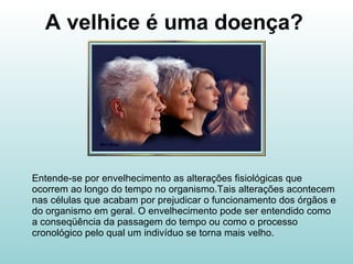 A velhice é uma doença? Entende-se por envelhecimento as alterações fisiológicas que ocorrem ao longo do tempo no organismo.Tais alterações acontecem nas células que acabam por prejudicar o funcionamento dos órgãos e do organismo em geral. O envelhecimento pode ser entendido como a conseqüência da passagem do tempo ou como o processo cronológico pelo qual um indivíduo se torna mais velho. 