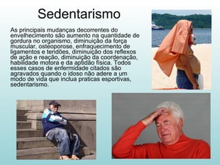 Sedentarismo As principais mudanças decorrentes do envelhecimento são aumento na quantidade de gordura no organismo, diminuição da força muscular, osteoporose, enfraquecimento de ligamentos e tendões, diminuição dos reflexos de ação e reação, diminuição da coordenação, habilidade motora e da aptidão física. Todos esses casos de enfermidade citados são agravados quando o idoso não adere a um modo de vida que inclua praticas esportivas, sedentarismo. 