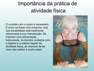 Importância da prática de  atividade física O cuidado com o corpo é necessário. É como se fosse uma maquina, cuja sua durabilidade está totalmente relacionada à sua manutenção. Se mantiver uma alimentação balanceada, os devidos cuidados com a higiene e a prática regular de atividade física, as chances de ter uma vida melhor é muito maior.  