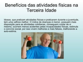Benefícios das atividades físicas na Terceira Idade Idosos, que praticam atividades físicas e praticaram durante a juventude, tem uma velhice melhor. O índice de doenças é menor, possuem mais disposição para as atividades cotidianas, conseguem cuidar de si mesmo, ocorrem menos acidentes pelas incapacidades físicas, estimula o convívio social, por isso vivem melhores e mais felizes, melhorando a auto-estima.  