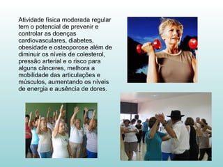 Atividade física moderada regular tem o potencial de prevenir e controlar as doenças cardiovasculares, diabetes, obesidade e osteoporose além de diminuir os níveis de colesterol, pressão arterial e o risco para alguns cânceres, melhora a mobilidade das articulações e músculos, aumentando os níveis de energia e ausência de dores. 