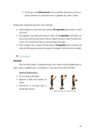 11
 Algumas fases da receção de bola.
 Se for por uma falta pessoal, são realizados dois lances livres e
quem converte os lançamentos é o jogador que sofre a falta.
Regras dos segundos puníveis com infração:
 Uma equipa em ação atacante possui 24 segundos para lançar a bola
ao cesto.
 Um jogador não pode permanecer mais de 3 segundos, sem bola, na
área restritiva do adversário. Não se aplica durante uma tentativa de
cesto, um ressalto de bola ou uma paragem de jogo.
 Uma equipa com a posse de bola possui 8 segundos para a passar da
zona de defesa para a zona de ataque (transpor a linha de meio-campo).
Técnicas
Receção
Para receber a bola, é importante que o teu olhar esteja dirigido para a
bola e para o jogador que a transporta, e que vás ao encontro da bola.
Aspetos Importantes:
 Ter as pernas fletidas.
 Agarrar a bola com ambas as
mãos.
 Amortecer a receção com a
flexão dos braços.
 
