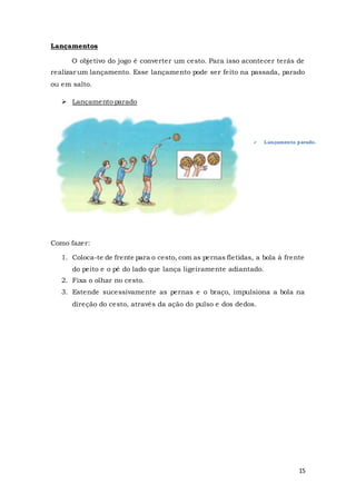 15
Lançamentos
O objetivo do jogo é converter um cesto. Para isso acontecer terás de
realizar um lançamento. Esse lançamento pode ser feito na passada, parado
ou em salto.
 Lançamento parado
Como fazer:
1. Coloca-te de frente para o cesto, com as pernas fletidas, a bola à frente
do peito e o pé do lado que lança ligeiramente adiantado.
2. Fixa o olhar no cesto.
3. Estende sucessivamente as pernas e o braço, impulsiona a bola na
direção do cesto, através da ação do pulso e dos dedos.
 Lançamento parado.
 