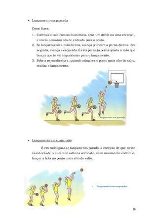 16
 Lançamento na passada
Como fazer:
1. Controla a bola com as duas mãos, após um drible ou uma receção ,
e inicia o movimento de entrada para o cesto.
2. Se lançarescom a mão direita, avança primeiro a perna direita. Em
seguida, avança a esquerda. É esta perna (a perna oposta à mão que
lança) que te vai impulsionar para o lançamento.
3. Sobe a perna direita e, quando atingires o ponto mais alto do salto,
realiza o lançamento.
 Lançamento em suspensão
É em tudo igual ao lançamento parado, à exceção de que neste
caso terásde realizar um salto na vertical e, num movimento contínuo,
lançar a bola no ponto mais alto do salto.
 Lançamento na passada.
 Lançamento em suspensão.
 