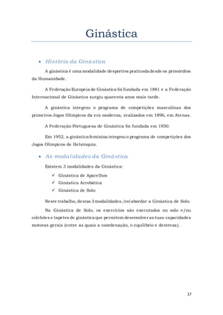 17
Ginástica
 História da Ginástica
A ginástica é uma modalidade desportiva praticada desde os primórdios
da Humanidade.
A Federação Europeia de Ginástica foi fundada em 1881 e a Federação
Internacional de Ginástica surgiu quarenta anos mais tarde.
A ginástica integrou o programa de competições masculinas dos
primeiros Jogos Olímpicos da era moderna, realizados em 1896, em Atenas.
A Federação Portuguesa de Ginástica foi fundada em 1950.
Em 1952, a ginástica feminina integrou o programa de competições dos
Jogos Olímpicos de Helsínquia.
 As modalidades da Ginástica
Existem 3 modalidades da Ginástica:
 Ginástica de Aparelhos
 Ginástica Acrobática
 Ginástica de Solo
Neste trabalho, destas 3 modalidades, irei abordar a Ginástica de Solo.
Na Ginástica de Solo, os exercícios são executados no solo e/ou
colchões e tapetes de ginástica que permitem desenvolver as tuas capacidades
motoras gerais (entre as quais a coordenação, o equilíbrio e destreza).
 