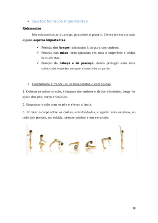 18
 Gestos técnicos importantes
Rolamentos
Nos rolamentos,o teu corpo, gira sobre si próprio. Deves ter em atenção
alguns aspetos importantes:
 Posição dos braços- afastados à largura dos ombros;
 Posição das mãos- bem apoiadas em toda a superfície e dedos
bem abertos;
 Posição da cabeça e do pescoço- deves proteger esta zona
colocando o queixo sempre encostado ao peito.
 Cambalhota à frente, de pernas unidas e estendidas
1. Colocar as mãos no solo, à largura dos ombros e dedos afastados, longe do
apoio dos pés; corpo encolhido.
2. Empurrar o solo com os pés e elevar a bacia.
3. Enrolar o corpo sobre as costas, arredondadas, e ajudar com as mãos, ao
lado das pernas, na subida; pernas unidas e em extensão.
 