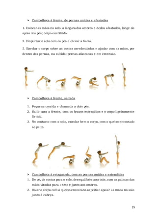 19
 Cambalhota à frente, de pernas unidas e afastadas
1. Colocar as mãos no solo, à largura dos ombros e dedos afastados, longe do
apoio dos pés; corpo encolhido.
2. Empurrar o solo com os pés e elevar a bacia.
3. Enrolar o corpo sobre as costas arredondadas e ajudar com as mãos, por
dentro das pernas, na subida; pernas afastadas e em extensão.
 Cambalhota à frente, saltada
1. Pequena corrida e chamada a dois pés.
2. Salto para a frente, com os braços estendidos e o corpo ligeiramente
fletido.
3. No contacto com o solo, enrolar bem o corpo, com o queixo encostado
ao peito.
 Cambalhota à retaguarda, com as pernas unidas e estendidas
1. De pé, de costas para o solo, desequilíbrio para trás, com as palmas das
mãos viradas para o teto e junto aos ombros.
2. Rolar o corpo com o queixo encostado ao peito e apoiar as mãos no solo
junto à cabeça.
 