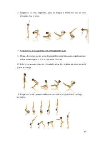 20
3. Empurrar o solo, repulsão, com os braços e terminar em pé com
elevação dos braços.
 Cambalhota à retaguarda,com passagem por pino
1. De pé, de costas para o solo, desequilíbrio para trás, com as palmas das
mãos viradas para o teto e junto aos ombros.
2. Rolar o corpo com o queixo encostado ao peito e apoiar as mãos no solo
junto à cabeça.
3. Empurrar o solo, executando uma extensão enérgica de todo o corpo,
para pino.
 