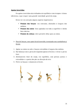 21
Apoios Invertidos
Os apoios invertidos são realizados em equilíbrio e com tempos e ritmos
idênticos, o que requer uma grande tonicidade geral do corpo.
Deves ter em atenção alguns aspetos importantes:
 Posição dos braços- em extensão, afastados à largura dos
ombros;
 Posição das mãos- bem apoiadas em toda a superfície e dedos
bem abertos.
 Posição da cabeça- deve permitir olhar para as mãos.
 Pino de braços, com apoio facial invertido, terminado com cambalhota á
frente
1. Apoiar as mãos no solo e braços estendidos à largura dos ombros.
2. Dar balanço com a perna de impulsão (passo à frente) e elevar a perna
livre.
3. Alinhamento total do corpo, em equilíbrio, com pernas juntas e
estendidas e a ponta dos pés na direção do teto.
4. Fletir os braços e rolamento à frente.
 