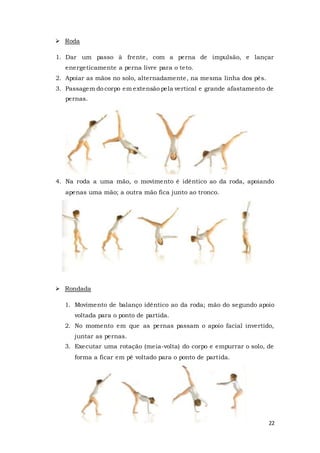 22
 Roda
1. Dar um passo à frente, com a perna de impulsão, e lançar
energeticamente a perna livre para o teto.
2. Apoiar as mãos no solo, alternadamente, na mesma linha dos pés.
3. Passagem do corpo em extensão pela vertical e grande afastamento de
pernas.
4. Na roda a uma mão, o movimento é idêntico ao da roda, apoiando
apenas uma mão; a outra mão fica junto ao tronco.
 Rondada
1. Movimento de balanço idêntico ao da roda; mão do segundo apoio
voltada para o ponto de partida.
2. No momento em que as pernas passam o apoio facial invertido,
juntar as pernas.
3. Executar uma rotação (meia-volta) do corpo e empurrar o solo, de
forma a ficar em pé voltado para o ponto de partida.
 