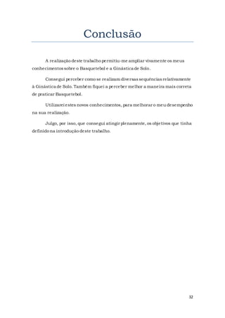 32
Conclusão
A realização deste trabalho permitiu-me ampliar vivamente os meus
conhecimentossobre o Basquetebol e a Ginástica de Solo.
Consegui perceber como se realizam diversassequênciasrelativamente
à Ginástica de Solo. Também fiquei a perceber melhor a maneira mais correta
de praticar Basquetebol.
Utilizarei estes novos conhecimentos, para melhorar o meu desempenho
na sua realização.
Julgo, por isso, que consegui atingir plenamente, os objetivos que tinha
definido na introdução deste trabalho.
 