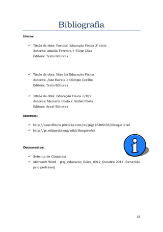 33
Bibliografia
Livros:
 Título da obra: Partida! Educação Física 3º ciclo
Autores: Amália Ferreira e Filipe Dias
Editora: Texto Editores
 Título da obra: Hoje há Educação Física
Autores: João Barata e Olímpio Coelho
Editora: Texto Editores
 Título da obra: Educação Física 7/8/9
Autores: Manuela Costa e Aníbal Costa
Editora: Areal Editores
Internet:
 http://avaedfisica.pbworks.com/w/page/6366435/Basquetebol
 http://pt.wikipedia.org/wiki/Basquetebol
Documentos:
 Sebenta de Ginástica
 Microsoft Word - proj_educacao_fisica_0912_Outubro 2011 (fornecido
pelo professor)
 