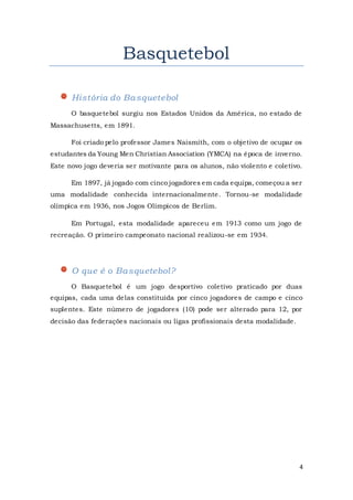 4
Basquetebol
História do Basquetebol
O basquetebol surgiu nos Estados Unidos da América, no estado de
Massachusetts, em 1891.
Foi criado pelo professor James Naismith, com o objetivo de ocupar os
estudantes da Young Men Christian Association (YMCA) na época de inverno.
Este novo jogo deveria ser motivante para os alunos, não violento e coletivo.
Em 1897, já jogado com cinco jogadores em cada equipa, começou a ser
uma modalidade conhecida internacionalmente. Tornou-se modalidade
olímpica em 1936, nos Jogos Olímpicos de Berlim.
Em Portugal, esta modalidade apareceu em 1913 como um jogo de
recreação. O primeiro campeonato nacional realizou-se em 1934.
O que é o Basquetebol?
O Basquetebol é um jogo desportivo coletivo praticado por duas
equipas, cada uma delas constituída por cinco jogadores de campo e cinco
suplentes. Este número de jogadores (10) pode ser alterado para 12, por
decisão das federações nacionais ou ligas profissionais desta modalidade.
 