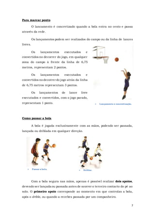 7
 Passar a bola.  Driblar.
Para marcar ponto
O lancamento é concretizado quando a bola entra no cesto e passa
através da rede.
Os lançamentos podem ser realizados do campo ou da linha de lances
livres.
Os lançamentos executados e
convertidos no decorrer do jogo, em qualquer
zona do campo à frente da linha de 6,75
metros, representam 2 pontos.
Os lançamentos executados e
convertidos no decorrer do jogo atrás da linha
de 6,75 metros representam 3 pontos.
Os lançamentos de lance livre
executados e convertidos, com o jogo parado,
representam 1 ponto.
Como passar a bola
A bola é jogada exclusivamente com as mãos, podendo ser passada,
lançada ou driblada em qualquer direção.
Com a bola segura nas mãos, apenas é possível realizar dois apoios,
devendo ser lançada ou passada antes de ocorrer o terceiro contacto do pé ao
solo. O primeiro apoio corresponde ao momento em que controlas a bola,
após o drible, ou quando a recebes passada por um companheiro.
 Lançamento e concretização.
 