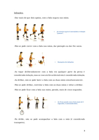 8
 Ao terceiro apoio é assinalada a violação
“passos”.
 Exemplos de infrações
 Ao ficar parado com a bola mais de 5
segundos, é assinalada falta.
Infrações:
-Dar mais do que dois apoios, com a bola segura nas mãos.
-Não se pode correr com a bola nas mãos, dar pontapés ou dar-lhe socos.
-Ao toque deliberadamente com a bola em qualquer parte da perna é
considerada violação, mas se esse ato for acidental não é considerada violação.
-Ao driblar, não se pode bater a bola com as duas mãos simultaneamente.
-Não se pode driblar, controlar a bola com as duas mãos e voltar a driblar.
-Não se pode ficar com a bola nas mãos, parado, mais de cinco segundos.
-No drible, não se pode acompanhar a bola com a mão (é considerado
transporte).
 