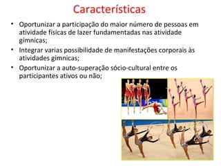 Características 
• Oportunizar a participação do maior número de pessoas em 
atividade físicas de lazer fundamentadas nas atividade 
gímnicas; 
• Integrar varias possibilidade de manifestações corporais às 
atividades gímnicas; 
• Oportunizar a auto-superação sócio-cultural entre os 
participantes ativos ou não; 
 
