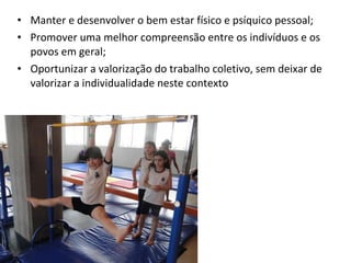 • Manter e desenvolver o bem estar físico e psíquico pessoal; 
• Promover uma melhor compreensão entre os indivíduos e os 
povos em geral; 
• Oportunizar a valorização do trabalho coletivo, sem deixar de 
valorizar a individualidade neste contexto 
 