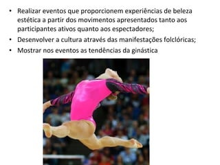 • Realizar eventos que proporcionem experiências de beleza 
estética a partir dos movimentos apresentados tanto aos 
participantes ativos quanto aos espectadores; 
• Desenvolver a cultura através das manifestações folclóricas; 
• Mostrar nos eventos as tendências da ginástica 
 