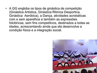 • A GG engloba os tipos de ginástica de competição 
(Ginástica Artística, Ginástica Ritmica Desportiva, 
Ginástica Aeróbica), a Dança, atividades acrobáticas 
com e sem aparelhos e também as expressões 
folclóricas, sem fins competitivos, destinados a todas as 
idades, acrescentando ainda que ela desenvolve a 
condição física e a integração social. 
 