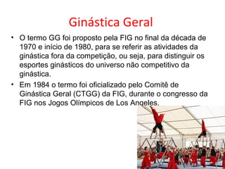 Ginástica Geral 
• O termo GG foi proposto pela FIG no final da década de 
1970 e início de 1980, para se referir as atividades da 
ginástica fora da competição, ou seja, para distinguir os 
esportes ginásticos do universo não competitivo da 
ginástica. 
• Em 1984 o termo foi oficializado pelo Comitê de 
Ginástica Geral (CTGG) da FIG, durante o congresso da 
FIG nos Jogos Olímpicos de Los Angeles. 
 