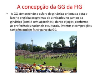 A concepção da GG da FIG 
• A GG compreende a esfera de ginástica orientada para o 
lazer e engloba programas de atividades no campo da 
ginástica (com e sem aparelhos), dança e jogos, conforme 
as preferências nacionais e culturais. Eventos e competições 
também podem fazer parte da GG 
 