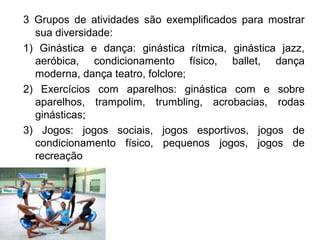 3 Grupos de atividades são exemplificados para mostrar 
sua diversidade: 
1) Ginástica e dança: ginástica rítmica, ginástica jazz, 
aeróbica, condicionamento físico, ballet, dança 
moderna, dança teatro, folclore; 
2) Exercícios com aparelhos: ginástica com e sobre 
aparelhos, trampolim, trumbling, acrobacias, rodas 
ginásticas; 
3) Jogos: jogos sociais, jogos esportivos, jogos de 
condicionamento físico, pequenos jogos, jogos de 
recreação 
 