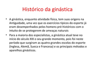 Histórico da ginástica 
• A ginástica, enquanto atividade física, tem suas origens na 
Antiguidade, uma vez que os exercícios típicos do esporte já 
eram desempenhados pelos homens pré-históricos com o 
intuito de se protegerem de ameaças naturais 
• Para a maioria dos especialistas, a ginástica atual teve no 
início do século XIX o seu grande momento, pois foi neste 
período que surgiram as quatro grandes escolas do esporte 
(Inglesa, Alemã, Sueca e Francesa) e os principais métodos e 
aparelhos ginásticos. 
 