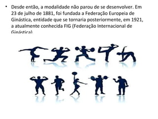 • Desde então, a modalidade não parou de se desenvolver. Em 
23 de julho de 1881, foi fundada a Federação Europeia de 
Ginástica, entidade que se tornaria posteriormente, em 1921, 
a atualmente conhecida FIG (Federação Internacional de 
Ginástica). 
 