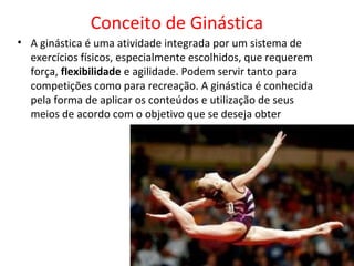Conceito de Ginástica 
• A ginástica é uma atividade integrada por um sistema de 
exercícios físicos, especialmente escolhidos, que requerem 
força, flexibilidade e agilidade. Podem servir tanto para 
competições como para recreação. A ginástica é conhecida 
pela forma de aplicar os conteúdos e utilização de seus 
meios de acordo com o objetivo que se deseja obter 
 