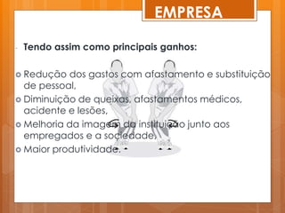 EMPRESA
- Tendo assim como principais ganhos:
 Redução dos gastos com afastamento e substituição
de pessoal,
 Diminuição de queixas, afastamentos médicos,
acidente e lesões,
 Melhoria da imagem da instituição junto aos
empregados e a sociedade,
 Maior produtividade.
 