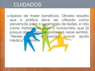  Apesar de trazer benefícios, Oliveira ressalta
que a prática deve ser utilizada como
prevenção para o surgimento de lesões, e não
como tratamento para o funcionário que já
possua algum tipo de problema nesse sentido.
“Nesses casos, é preciso buscar ajuda
médica”, afirma.
CUIDADOS
 