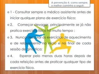 A prevenção é, como sempre,
o melhor caminho a seguir:
 1 - Consultar sempre o médico assistente antes de
iniciar qualquer plano de exercício físico;
 2. Começar devagar, principalmente se já não
pratica exercício físico há muito tempo ;
 3. Nunca descurar os exercícios de aquecimento
e de relaxamento no início e no final de cada
sessão de ginástica;
 4. Esperar pelo menos duas horas depois de
cada refeição antes de praticar qualquer tipo de
exercício físico.
 