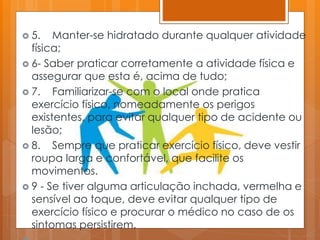  5. Manter-se hidratado durante qualquer atividade
física;
 6- Saber praticar corretamente a atividade física e
assegurar que esta é, acima de tudo;
 7. Familiarizar-se com o local onde pratica
exercício físico, nomeadamente os perigos
existentes, para evitar qualquer tipo de acidente ou
lesão;
 8. Sempre que praticar exercício físico, deve vestir
roupa larga e confortável, que facilite os
movimentos.
 9 - Se tiver alguma articulação inchada, vermelha e
sensível ao toque, deve evitar qualquer tipo de
exercício físico e procurar o médico no caso de os
sintomas persistirem.
 
