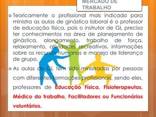 Teoricamente o profissional mais indicado para
ministra as aulas de ginástica laboral é o professor
de educação física, pois o instrutor de GL precisa
ter conhecimentos na área de planejamento de
ginástica, alongamento, trabalho de força,
relaxamento, atividades recreativas, informações
sobre os recursos humanos e manejo de liderança
de grupo.
 As aulas de GL têm sido ministradas por pessoas
com diferentes formações profissionais, sendo eles,
professores de Educação Física, Fisioterapeutas,
Médico do trabalho, Facilitadores ou Funcionários
voluntários.
MERCADO DE
TRABALHO
 
