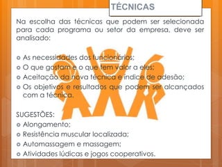 TÉCNICAS
Na escolha das técnicas que podem ser selecionada
para cada programa ou setor da empresa, deve ser
analisado:
 As necessidades dos funcionários;
 O que gostam e o que tem valor a eles;
 Aceitação da nova técnica e índice de adesão;
 Os objetivos e resultados que podem ser alcançados
com a técnica.
SUGESTÕES:
 Alongamento;
 Resistência muscular localizada;
 Automassagem e massagem;
 Atividades lúdicas e jogos cooperativos.
 