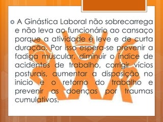  A Ginástica Laboral não sobrecarrega
e não leva ao funcionário ao cansaço
porque a atividade é leve e de curta
duração. Por isso espera-se prevenir a
fadiga muscular, diminuir o índice de
acidentes de trabalho, corrigir vícios
posturais, aumentar a disposição no
inicio e o retorno do trabalho e
prevenir as doenças por traumas
cumulativos.
 