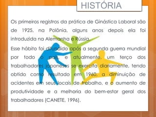Os primeiros registros da prática de Ginástica Laboral são
de 1925, na Polônia, alguns anos depois ela foi
introduzida na Alemanha e Rússia.
Esse hábito foi difundido após a segunda guerra mundial
por todo o país, e atualmente, um terço dos
trabalhadores japoneses se exercita diariamente, tendo
obtido como resultado em 1960, a diminuição de
acidentes em seus locais de trabalho, e o aumento de
produtividade e a melhoria do bem-estar geral dos
trabalhadores (CANETE, 1996).
HISTÓRIA
 